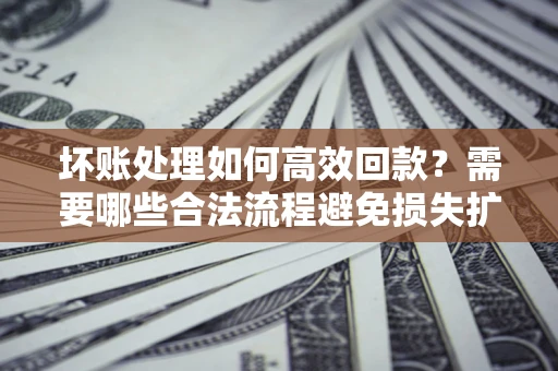 济南坏账处理如何高效回款？需要哪些合法流程避免损失扩大？