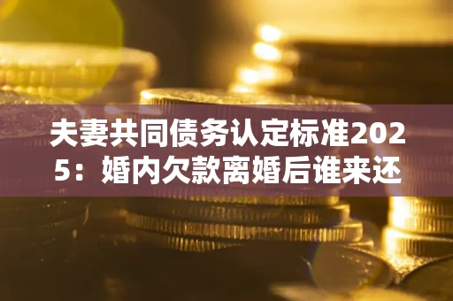 济南夫妻共同债务认定标准2025:婚内欠款离婚后谁来还? 济南夫妻共同债务认定标准2025:婚内欠款离婚后谁来还?